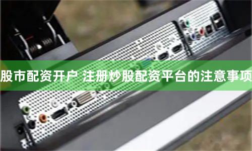 股市配资开户 注册炒股配资平台的注意事项