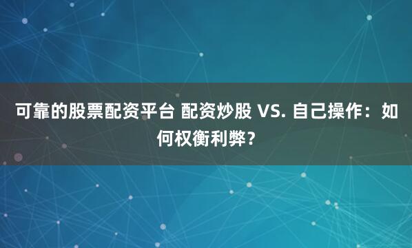 可靠的股票配资平台 配资炒股 VS. 自己操作：如何权衡利弊？