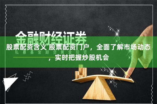 股票配资含义 股票配资门户，全面了解市场动态，实时把握炒股机会