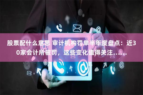 股票配什么意思 审计机构罚单半年度盘点：近30家会计所被罚，这些变化值得关注……