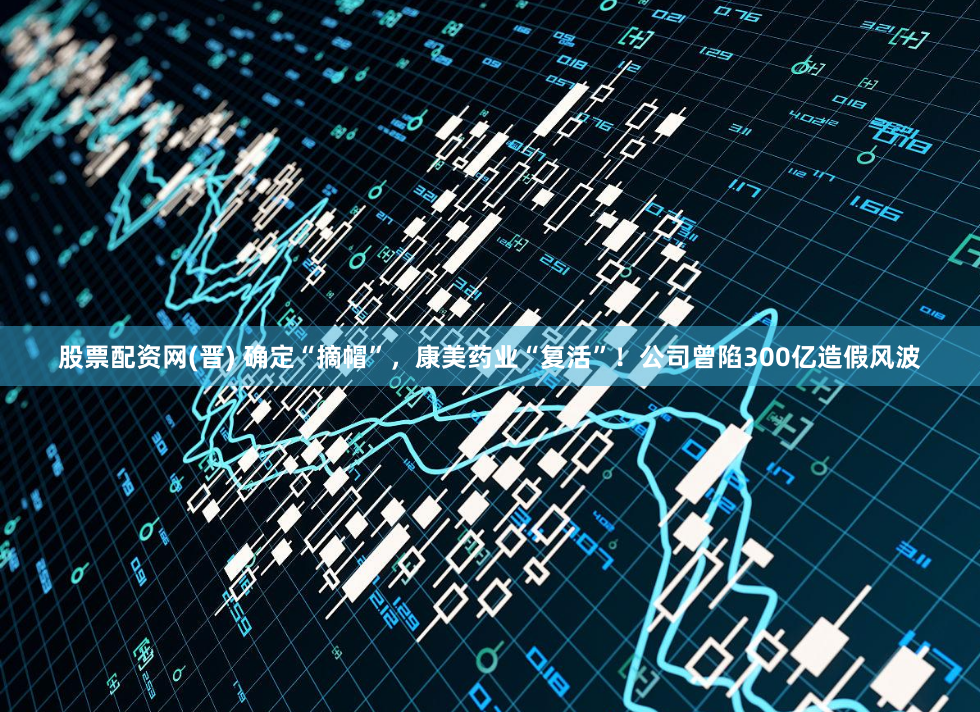 股票配资网(晋) 确定“摘帽”，康美药业“复活”！公司曾陷300亿造假风波