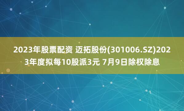 2023年股票配资 迈拓股份(301006.SZ)2023年度拟每10股派3元 7月9日除权除息