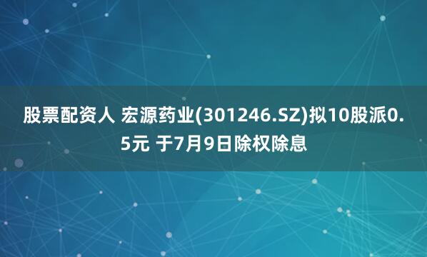 股票配资人 宏源药业(301246.SZ)拟10股派0.5元 于7月9日除权除息