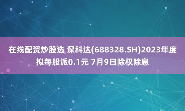 在线配资炒股选 深科达(688328.SH)2023年度拟每股派0.1元 7月9日除权除息