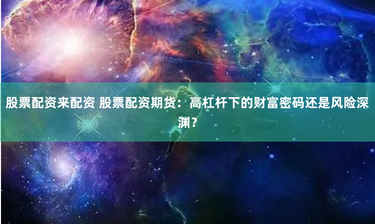 股票配资来配资 股票配资期货：高杠杆下的财富密码还是风险深渊？