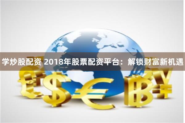 学炒股配资 2018年股票配资平台：解锁财富新机遇