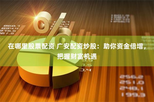 在哪里股票配资 广安配资炒股：助你资金倍增，把握财富机遇