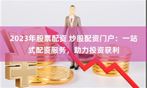 2023年股票配资 炒股配资门户：一站式配资服务，助力投资获利