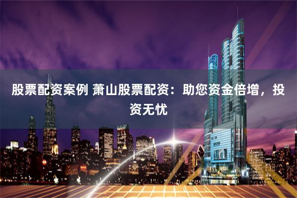 股票配资案例 萧山股票配资：助您资金倍增，投资无忧