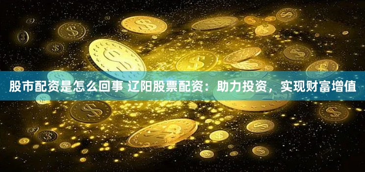股市配资是怎么回事 辽阳股票配资：助力投资，实现财富增值