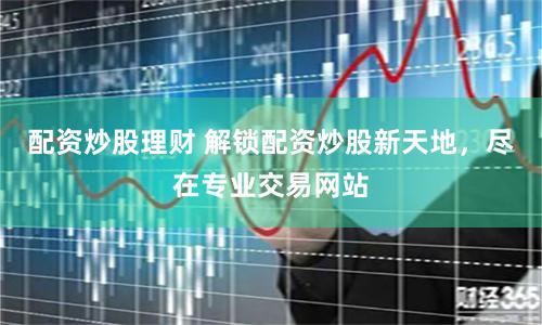 配资炒股理财 解锁配资炒股新天地，尽在专业交易网站