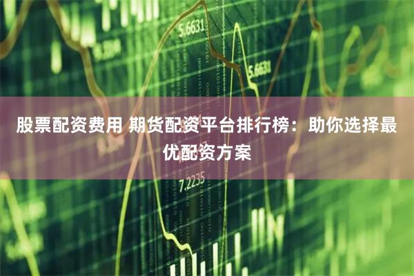 股票配资费用 期货配资平台排行榜：助你选择最优配资方案