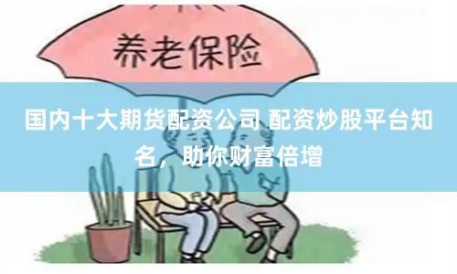 国内十大期货配资公司 配资炒股平台知名，助你财富倍增