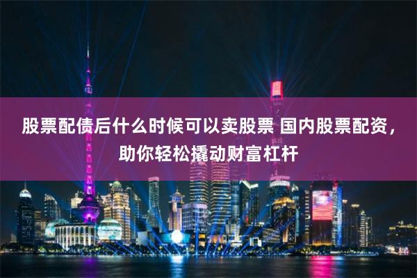 股票配债后什么时候可以卖股票 国内股票配资，助你轻松撬动财富杠杆