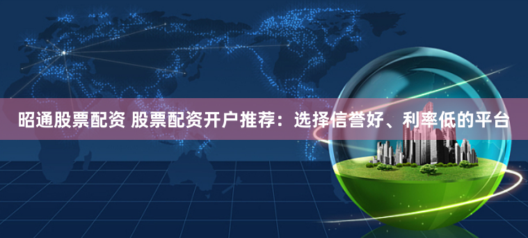 昭通股票配资 股票配资开户推荐：选择信誉好、利率低的平台