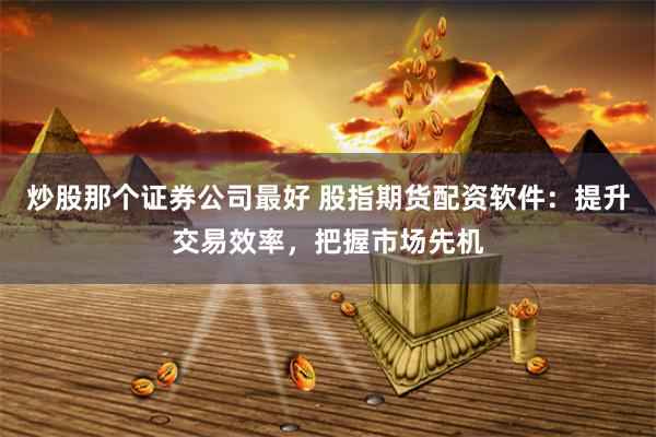 炒股那个证券公司最好 股指期货配资软件：提升交易效率，把握市场先机