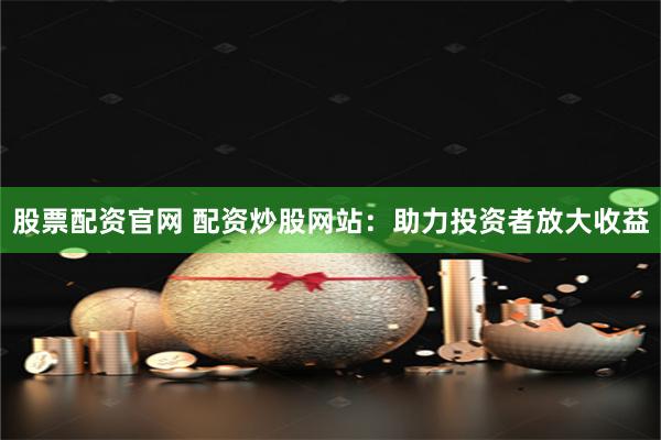 股票配资官网 配资炒股网站：助力投资者放大收益