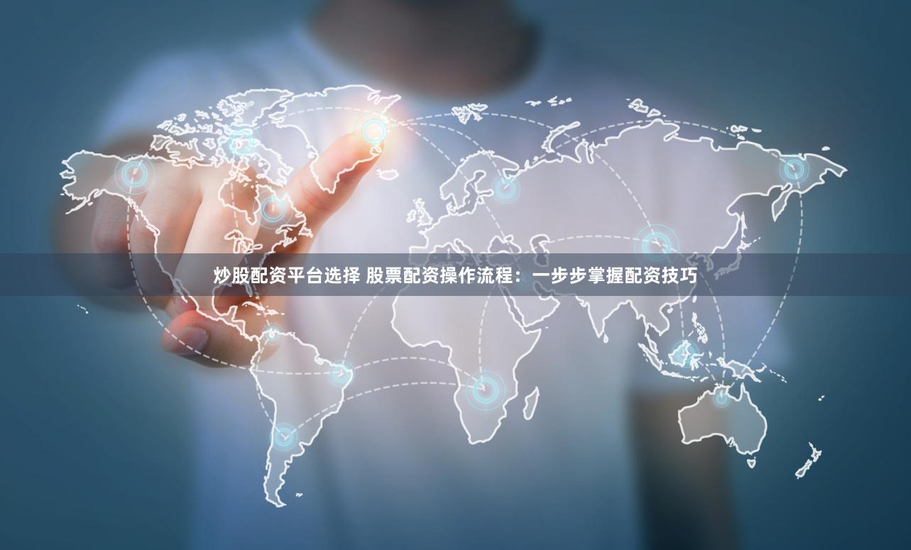 炒股配资平台选择 股票配资操作流程：一步步掌握配资技巧