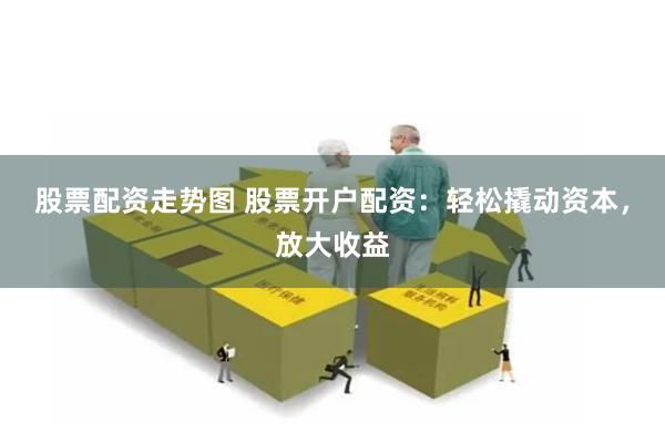 股票配资走势图 股票开户配资：轻松撬动资本，放大收益