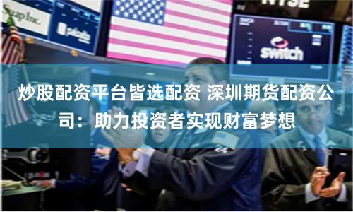 炒股配资平台皆选配资 深圳期货配资公司:助力投资者实现财富梦想