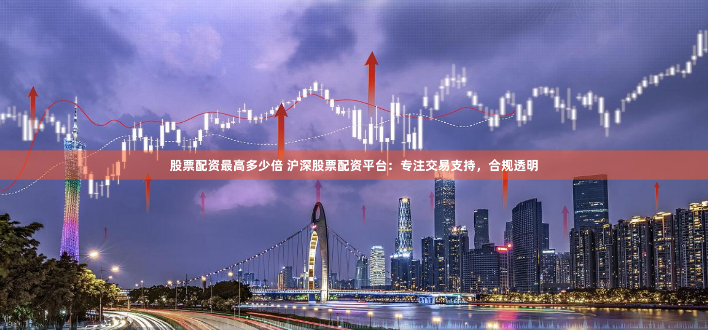 股票配资最高多少倍 沪深股票配资平台：专注交易支持，合规透明