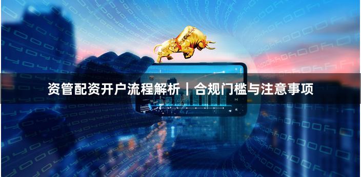 资管配资开户流程解析｜合规门槛与注意事项