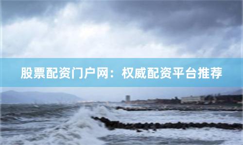 股票配资门户网：权威配资平台推荐