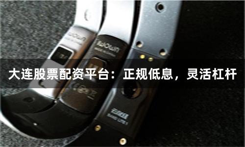 大连股票配资平台：正规低息，灵活杠杆